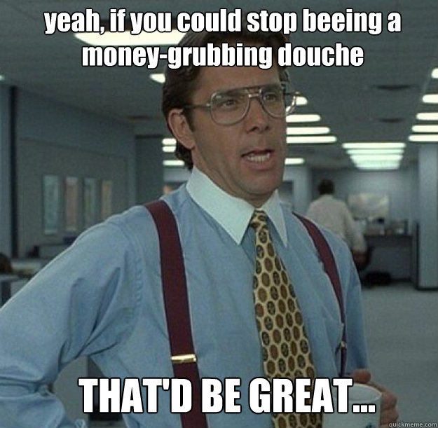 yeah, if you could stop beeing a money-grubbing douche THAT'D BE GREAT... - yeah, if you could stop beeing a money-grubbing douche THAT'D BE GREAT...  thatd be great