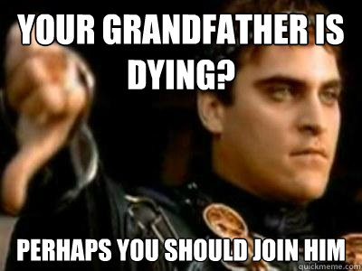 Your grandfather is dying? Perhaps you should join him  Downvoting Roman