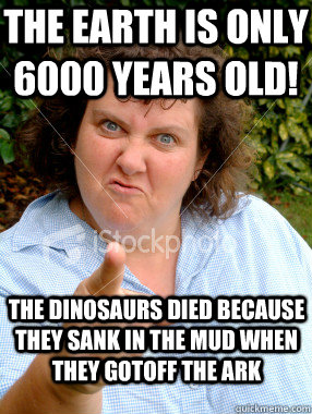 The earth is only 6000 years old! The dinosaurs died because they sank in the mud when they gotoff the Ark - The earth is only 6000 years old! The dinosaurs died because they sank in the mud when they gotoff the Ark  Defensive Fat Woman