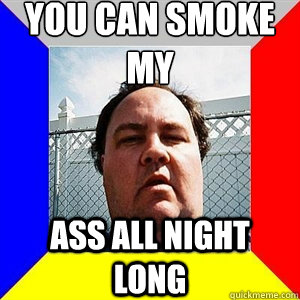 YOU CAN SMOKE MY ASS ALL NIGHT LONG  