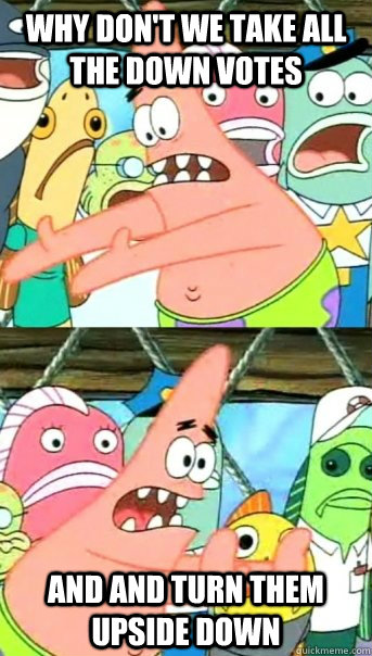 Why don't we take all the down votes and and turn them upside down  Push it somewhere else Patrick