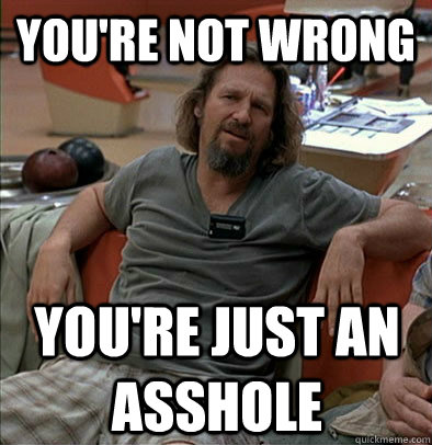 you're not wrong, you're just an asshole