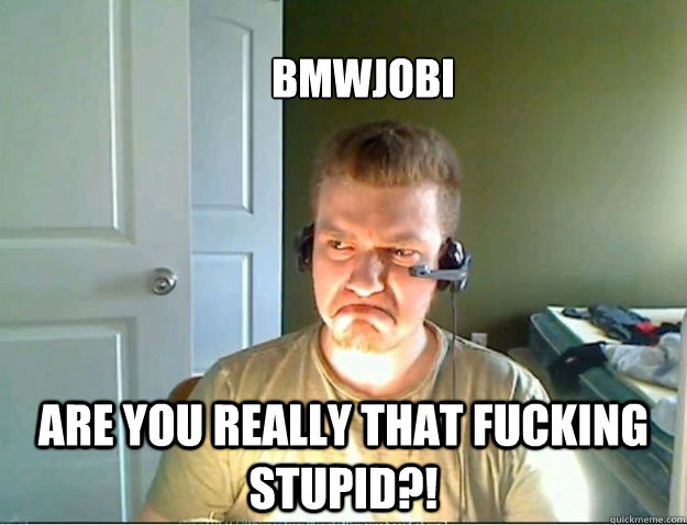 Bmwjobi ARE YOU REALLY THAT FUCKING STUPID?!  AngryTestie