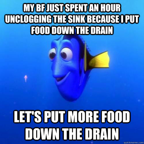 My bf just spent an hour unclogging the sink because I put food down the drain Let's put more food down the drain  dory