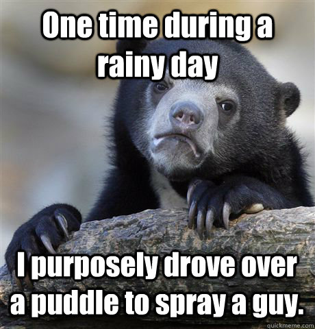 One time during a rainy day I purposely drove over a puddle to spray a guy. - One time during a rainy day I purposely drove over a puddle to spray a guy.  Confession Bear
