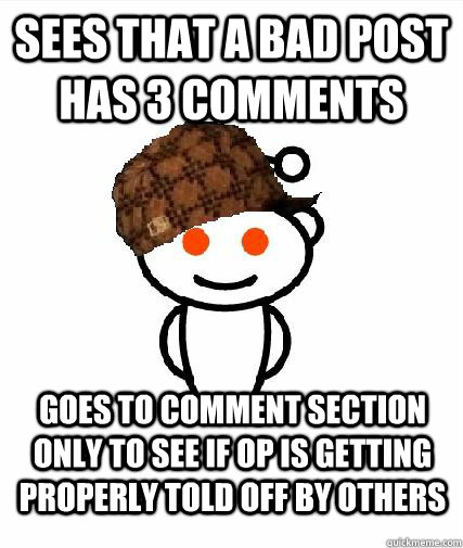 sees that a bad post has 3 comments goes to comment section only to see if OP is getting properly told off by others  Scumbag Redditors
