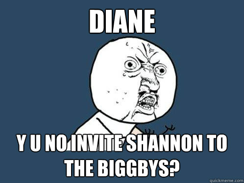 diane y u no invite shannon to the biggbys?  Y U No
