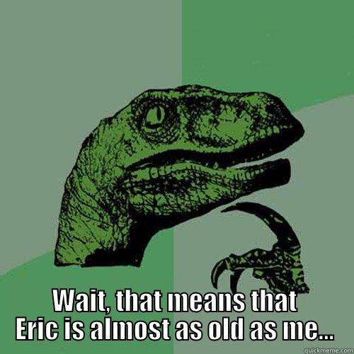  WAIT, THAT MEANS THAT ERIC IS ALMOST AS OLD AS ME... Philosoraptor