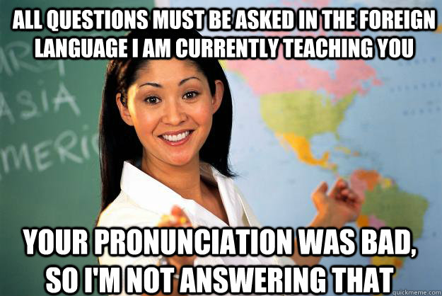 All questions must be asked in the foreign language I am currently teaching you Your pronunciation was bad, so I'm not answering that  Unhelpful High School Teacher