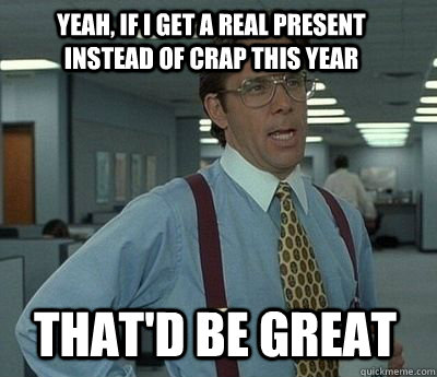Yeah, if I get a real present instead of crap this year That'd be great - Yeah, if I get a real present instead of crap this year That'd be great  Bill Lumbergh