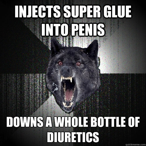 Injects super glue into penis Downs a whole bottle of diuretics
 - Injects super glue into penis Downs a whole bottle of diuretics
  Insanity Wolf