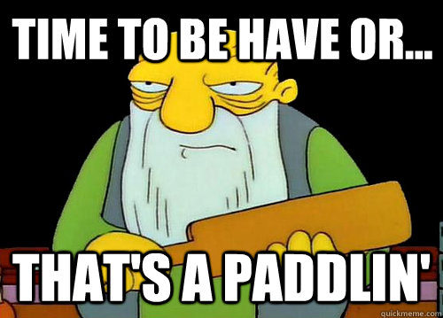Time to be have or... That's a Paddlin'  Thats a paddlin