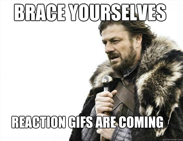 Brace yourselves
 Reaction gifs are coming  