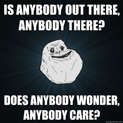 is anybody out there, anybody there? does anybody wonder, anybody care?  Forever Alone