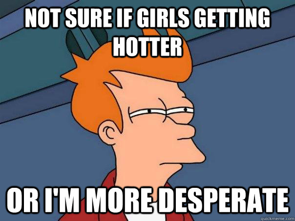 Not sure if girls getting hotter or i'm more desperate  Futurama Fry