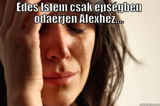 ÉDES ISTEM CSAK ÉPSÉGBEN ODAÉRJEN ALEXHEZ....  First World Problems