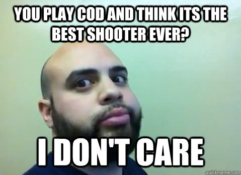 You play Cod and think its the best shooter ever? I don't Care  
