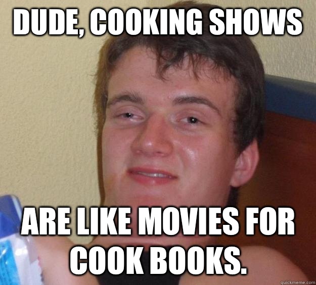 Dude, cooking shows  are like movies for cook books.   10 Guy
