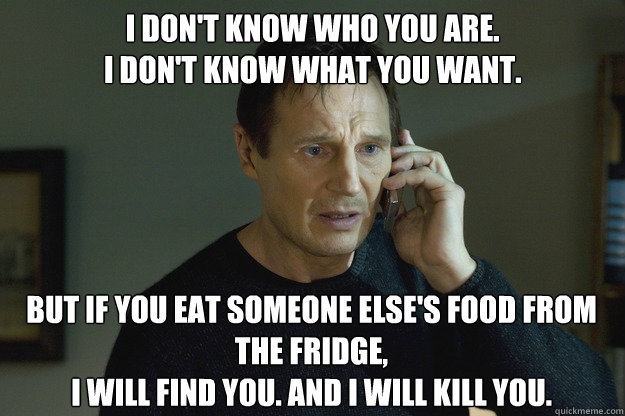 I don't know who you are.
I don't know what you want. But if you eat someone else's food from the fridge,
I will find you. And i will kill you.   Taken