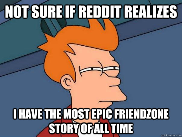 NOT SURE IF REDDIT REALIZES I HAVE THE MOST EPIC FRIENDZONE STORY OF ALL TIME  Futurama Fry