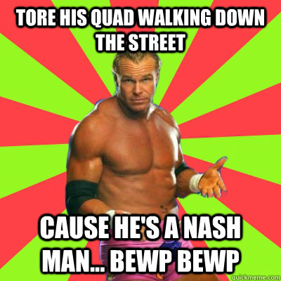 tore his quad walking down the street cause he's a nash man... Bewp bewp  