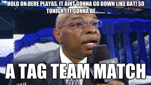 hold on dere playas, it aint gonna go down like dat! So tonight it gonna be......... A TAG TEAM MATCH - hold on dere playas, it aint gonna go down like dat! So tonight it gonna be......... A TAG TEAM MATCH  Now old on dere playa