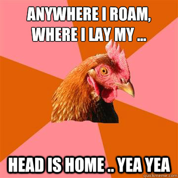 Anywhere I roam, 
Where I lay my ... head is home .. yea yea  Anti-Joke Chicken
