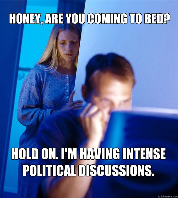 honey, are you coming to bed? hold on. i'm having intense political discussions.  Redditors Wife