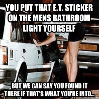 You put that E.T. sticker on the mens bathroom light yourself But we can say you found it there If that's what you're into...  