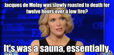 Jacques de Molay was slowly roasted to death for twelve hours over a low fire? It's was a sauna, essentially.  megyn kelly fox news