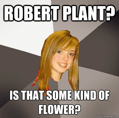 ROBERT PLANT? IS THAT SOME KIND OF FLOWER?
 - ROBERT PLANT? IS THAT SOME KIND OF FLOWER?
  Musically Oblivious 8th Grader