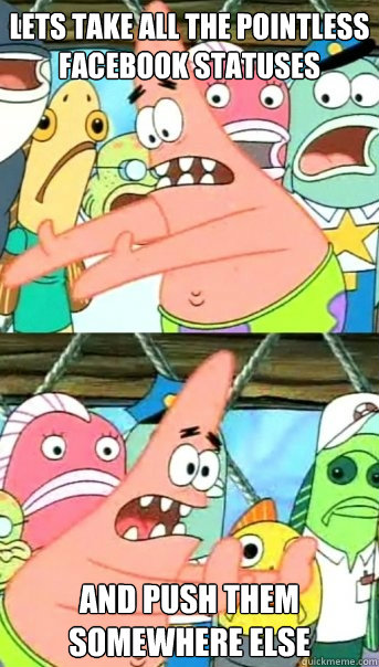 LETS TAKE ALL THE POINTLESS FACEBOOK STATUSES AND PUSH THEM SOMEWHERE ELSE  Push it somewhere else Patrick