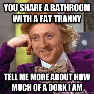 You share a bathroom with a fat tranny Tell me more about how much of a dork I am - You share a bathroom with a fat tranny Tell me more about how much of a dork I am  Creepy Wonka