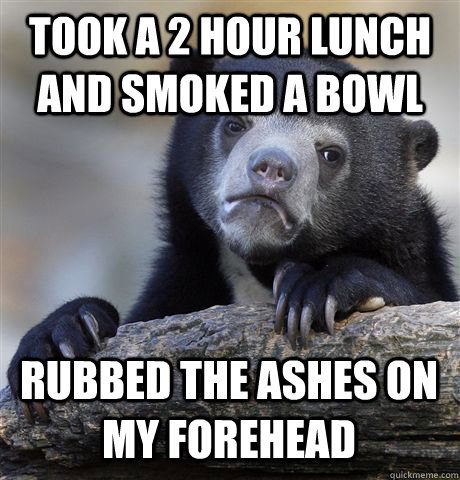 took a 2 hour lunch and smoked a bowl rubbed the ashes on my forehead  Confession Bear