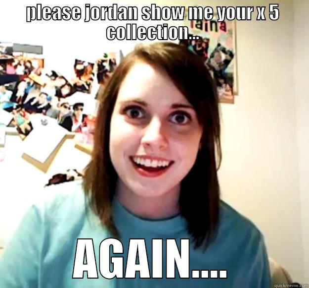 PLEASE JORDAN SHOW ME YOUR X 5 COLLECTION... AGAIN.... Overly Attached Girlfriend