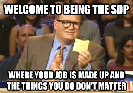WELCOME to being the SDP Where your job is made up and the things you do don't matter  Whose Line
