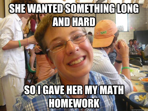 she wanted something long and hard so i gave her my math homework  