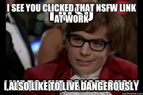 I see you clicked that nsfw link at work I also like to live dangerously  I also like to live dangerously