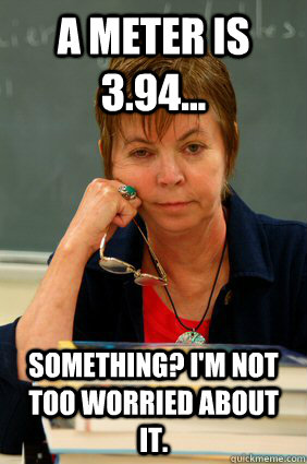 a meter is 3.94... something? I'm not too worried about it.  Apathetic Community College Teacher