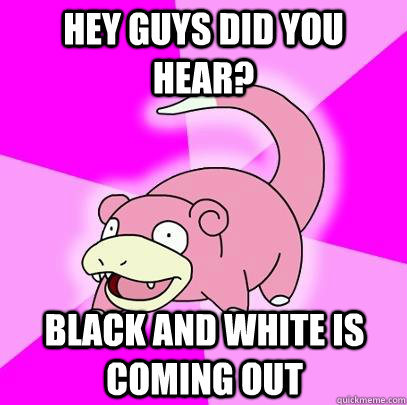 Hey guys did you hear? Black and white is coming out - Hey guys did you hear? Black and white is coming out  Slowpoke