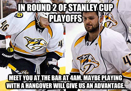 In round 2 of stanley cup playoffs meet you at the bar at 4am. maybe playing with a hangover will give us an advantage.  