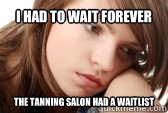 I had to wait forever the tanning salon had a waitlist  