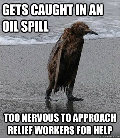 Gets caught in an oil spill Too nervous to approach relief workers for help  Fuck it