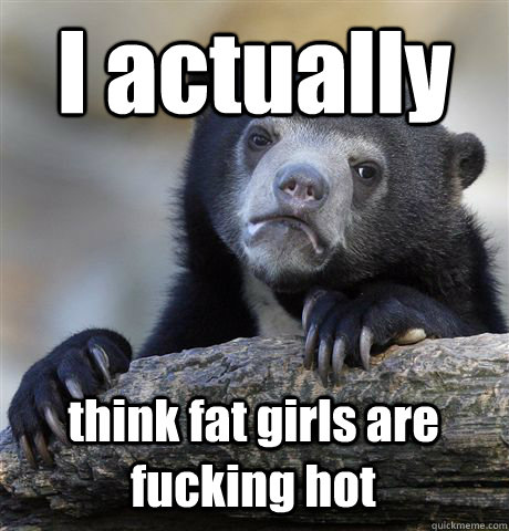 I actually think fat girls are fucking hot  Confession Bear