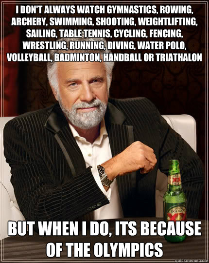 I don't always watch gymnastics, rowing, archery, swimming, shooting, weightlifting, sailing, table tennis, cycling, fencing, wrestling, running, diving, water polo, volleyball, badminton, handball or triathalon but when i do, its because of the olympics  The Most Interesting Man In The World