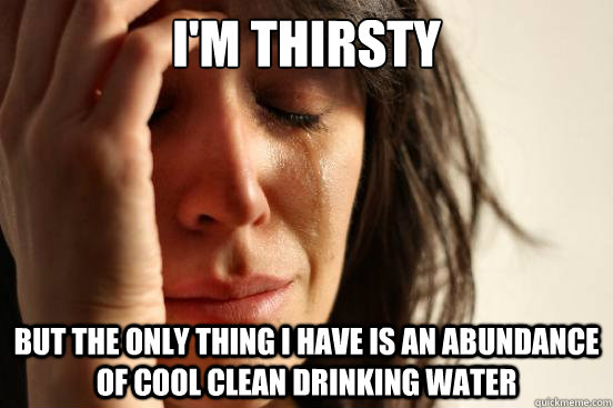 I'm Thirsty but the only thing I have is an abundance of cool clean drinking water  First World Problems