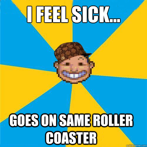 I feel sick... Goes on same roller coaster - I feel sick... Goes on same roller coaster  Scumbag Rollercoaster Tycoon Guest