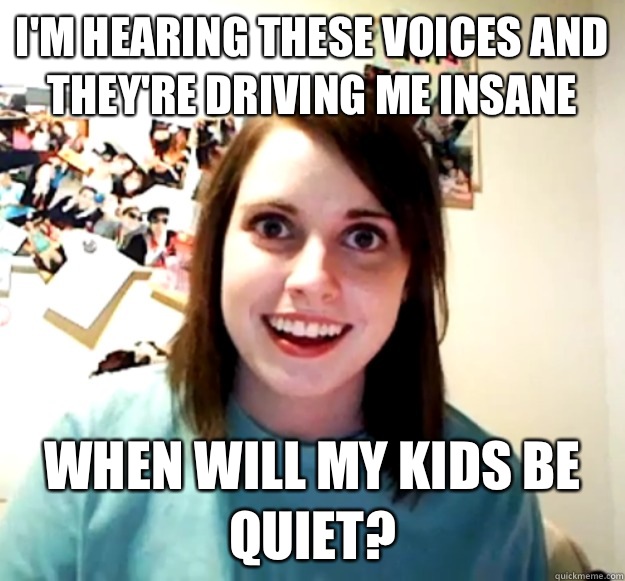 I'm hearing these voices and they're driving me insane When will my kids be quiet?  Overly Attached Girlfriend