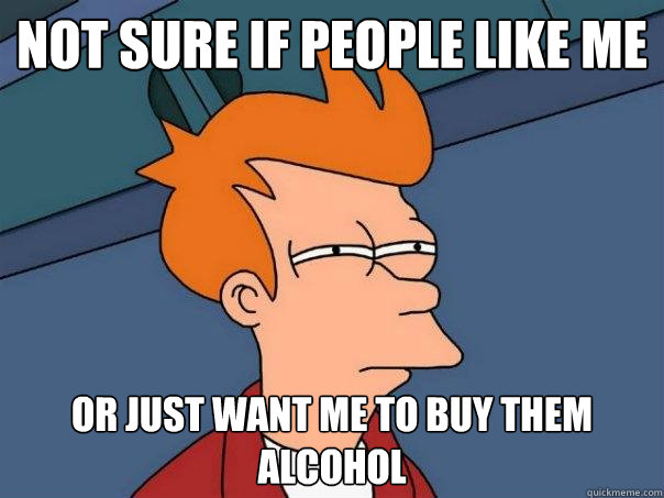 Not sure if people like me Or just want me to buy them alcohol  Futurama Fry