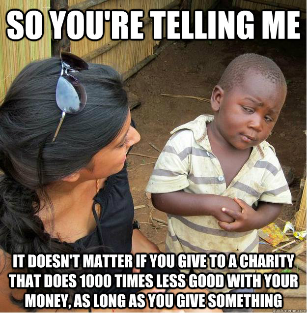 so you're telling me it doesn't matter if you give to a charity that does 1000 times less good with your money, as long as you give something  Sceptical African child